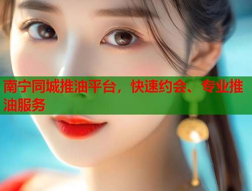 南宁同城推油平台，快速约会、专业推油服务