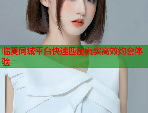 临夏同城平台快速匹配真实高效约会体验
