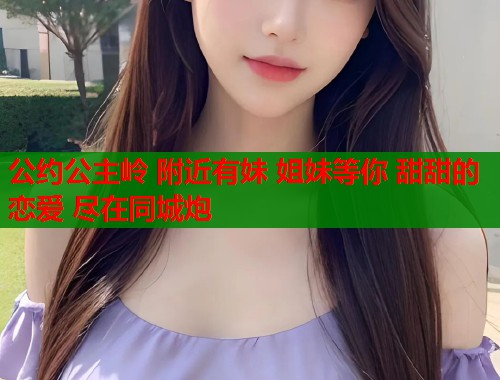 公约公主岭 附近有妹 姐妹等你 甜甜的恋爱 尽在同城炮