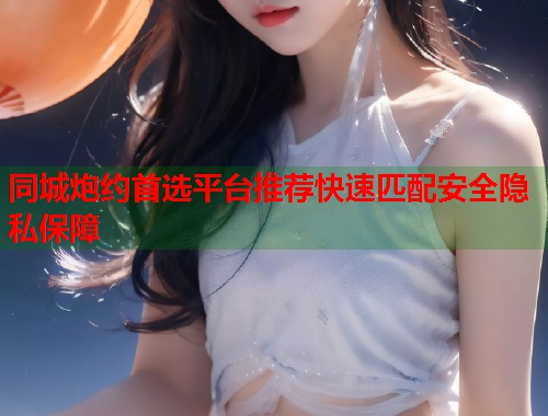 同城炮约首选平台推荐快速匹配安全隐私保障 第1张 同城炮约首选平台推荐快速匹配安全隐私保障 第1张