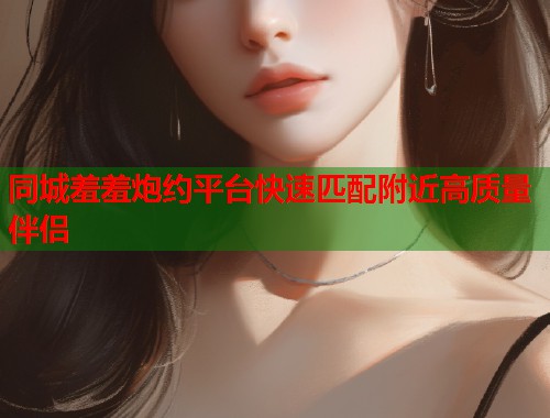 同城羞羞炮约平台快速匹配附近高质量伴侣