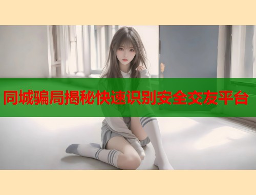 同城骗局揭秘快速识别安全交友平台 第1张 同城骗局揭秘快速识别安全交友平台 第1张