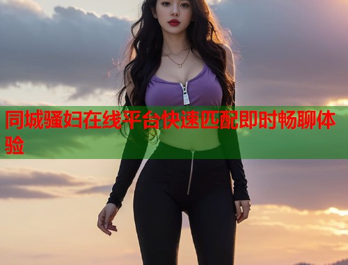 同城骚妇在线平台快速匹配即时畅聊体验 第1张 同城骚妇在线平台快速匹配即时畅聊体验 第1张