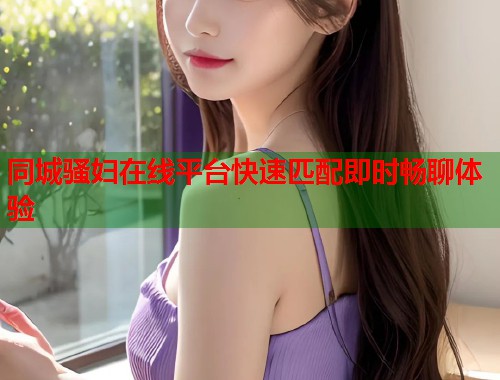 同城骚妇在线平台快速匹配即时畅聊体验 第2张 同城骚妇在线平台快速匹配即时畅聊体验 第2张