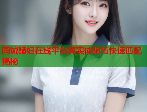 同城骚妇在线平台真实体验与快速匹配揭秘