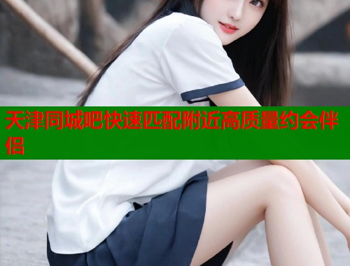 天津同城吧快速匹配附近高质量约会伴侣 第1张 天津同城吧快速匹配附近高质量约会伴侣 第1张