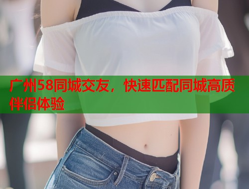 广州58同城交友,快速匹配同城高质伴侣体验 第1张 广州58同城交友,快速匹配同城高质伴侣体验 第1张
