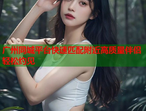 广州同城平台快速匹配附近高质量伴侣轻松约见