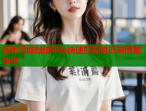 扬州同城微信平台快速匹配附近高质量伴侣 第1张 扬州同城微信平台快速匹配附近高质量伴侣 第1张