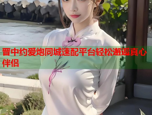 晋中约爱炮同城速配平台轻松邂逅真心伴侣 第2张 晋中约爱炮同城速配平台轻松邂逅真心伴侣 第2张