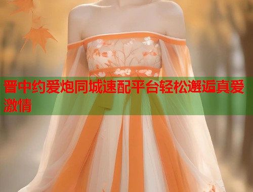 晋中约爱炮同城速配平台轻松邂逅真爱激情 第1张 晋中约爱炮同城速配平台轻松邂逅真爱激情 第1张