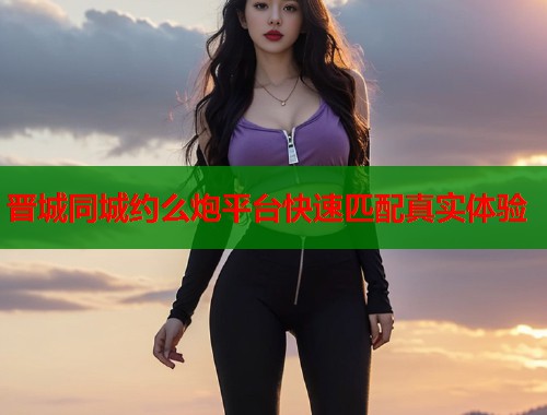 晋城同城约么炮平台快速匹配真实体验 第1张 晋城同城约么炮平台快速匹配真实体验 第1张