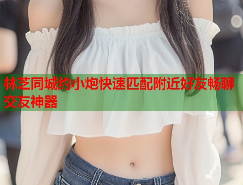 林芝同城约小炮快速匹配附近好友畅聊交友神器 第1张 林芝同城约小炮快速匹配附近好友畅聊交友神器 第1张