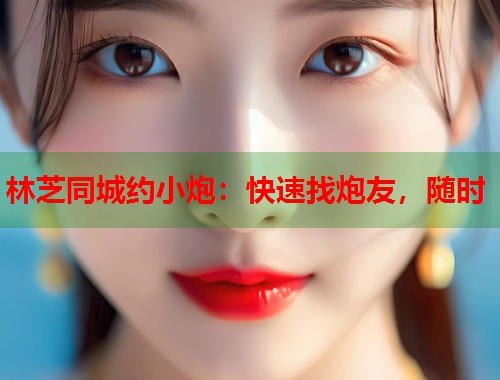 林芝同城约小炮:快速找炮友,随时 第1张 林芝同城约小炮:快速找炮友,随时 第1张