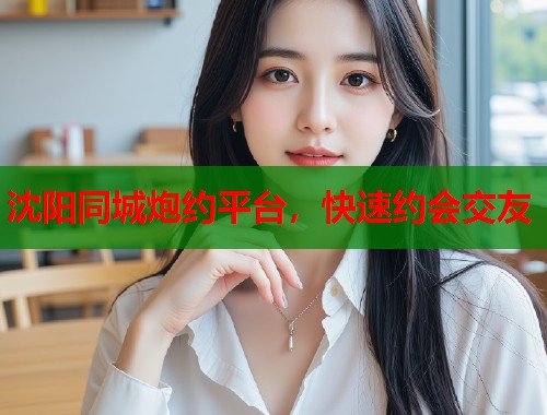 沈阳同城炮约平台，快速约会交友