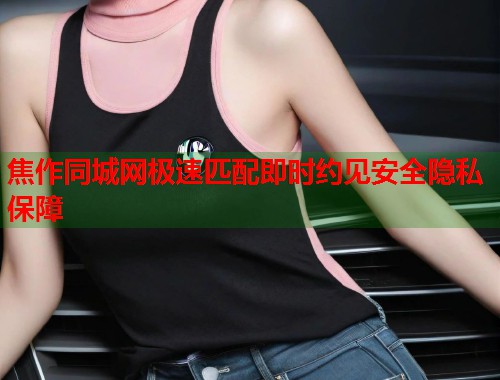 焦作同城网极速匹配即时约见安全隐私保障