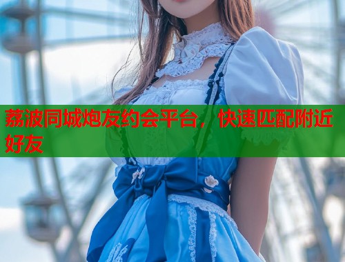 荔波同城炮友约会平台，快速匹配附近好友