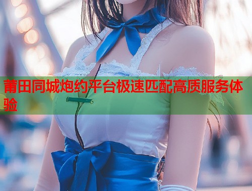 莆田同城炮约平台极速匹配高质服务体验 第1张 莆田同城炮约平台极速匹配高质服务体验 第1张
