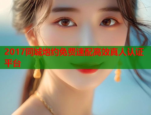 2017同城炮约免费速配高效真人认证平台