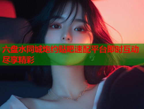 六盘水同城炮约贴吧速配平台即时互动尽享精彩 第2张 六盘水同城炮约贴吧速配平台即时互动尽享精彩 第2张