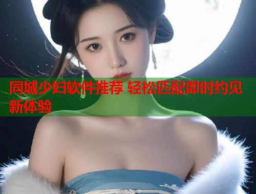 同城少妇软件推荐 轻松匹配即时约见新体验 第1张 同城少妇软件推荐 轻松匹配即时约见新体验 第1张