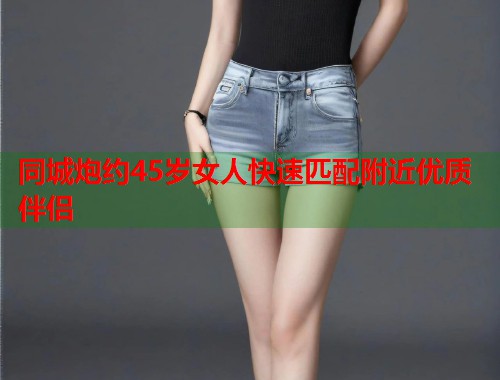 同城炮约45岁女人快速匹配附近优质伴侣 第1张 同城炮约45岁女人快速匹配附近优质伴侣 第1张