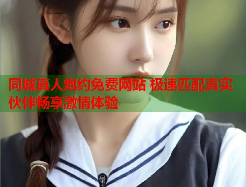 同城真人炮约免费网站 极速匹配真实伙伴畅享激情体验 第1张 同城真人炮约免费网站 极速匹配真实伙伴畅享激情体验 第1张