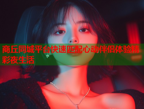 商丘同城平台快速匹配心动伴侣体验精彩夜生活 第2张 商丘同城平台快速匹配心动伴侣体验精彩夜生活 第2张