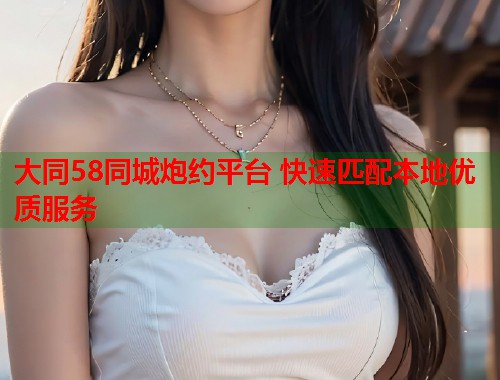 大同58同城炮约平台 快速匹配本地优质服务