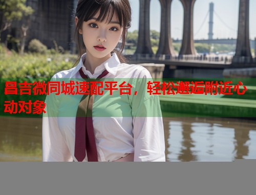 昌吉微同城速配平台,轻松邂逅附近心动对象 第1张 昌吉微同城速配平台,轻松邂逅附近心动对象 第1张