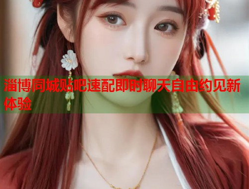 淄博同城贴吧速配即时聊天自由约见新体验