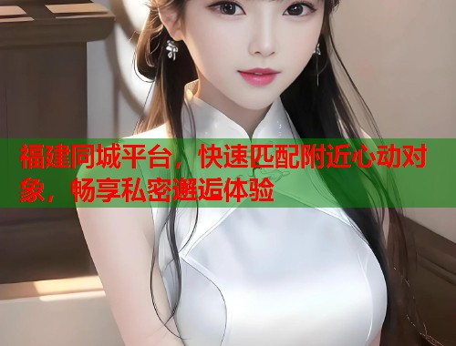 福建同城平台,快速匹配附近心动对象,畅享私密邂逅体验 第1张 福建同城平台,快速匹配附近心动对象,畅享私密邂逅体验 第1张