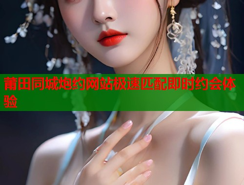 莆田同城炮约网站极速匹配即时约会体验