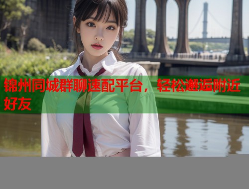 锦州同城群聊速配平台，轻松邂逅附近好友