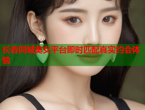长春同城美女平台即时匹配真实约会体验