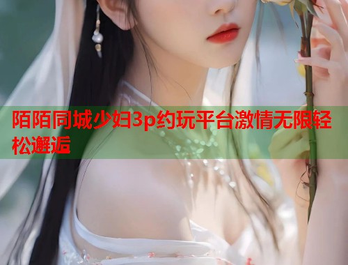 陌陌同城少妇3p约玩平台激情无限轻松邂逅