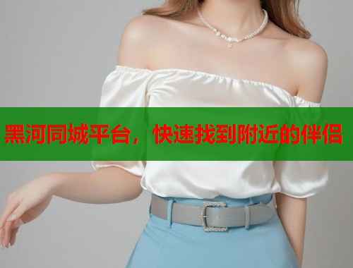 黑河同城平台，快速找到附近的伴侣